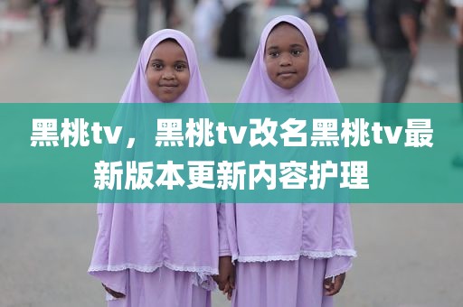 黑桃tv，黑桃tv改名黑桃tv最新版本更新内容护理