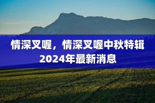 情深叉喔，情深叉喔中秋特辑2024年最新消息