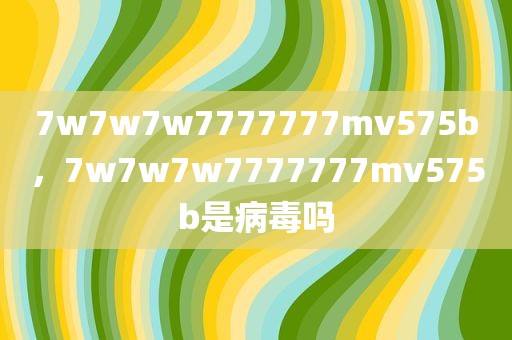 7w7w7w7777777mv575b，7w7w7w7777777mv575b是病毒吗