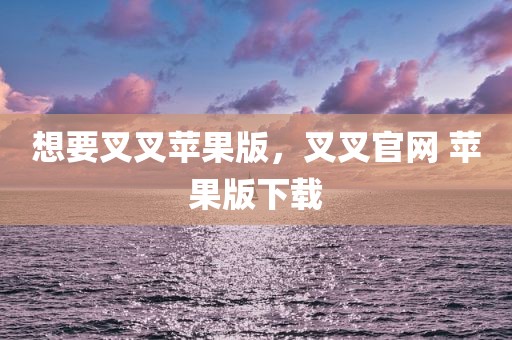 想要叉叉苹果版，叉叉官网 苹果版下载