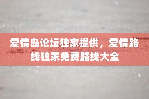 爱情岛论坛独家提供，爱情路线独家免费路线大全
