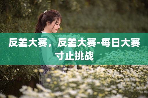 反差大赛，反差大赛-每日大赛寸止挑战