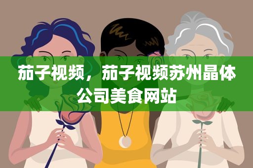 茄子视频，茄子视频苏州晶体公司美食网站