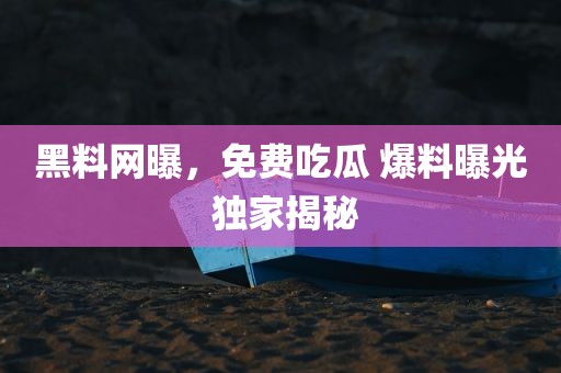 黑料网曝，免费吃瓜 爆料曝光 独家揭秘