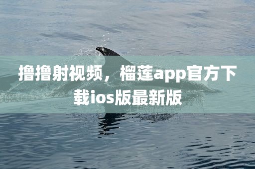 撸撸射视频，榴莲app官方下载ios版最新版