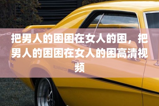 把男人的困困在女人的困，把男人的困困在女人的困高清视频