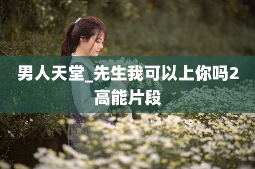 男人天堂_先生我可以上你吗2高能片段