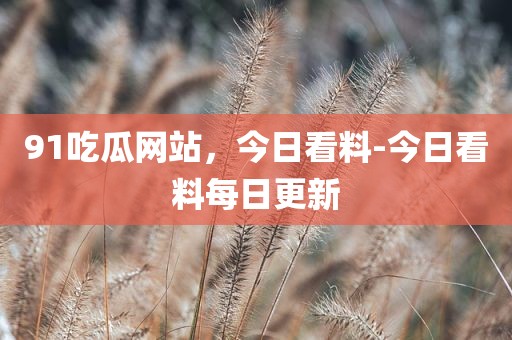 91吃瓜网站，今日看料-今日看料每日更新