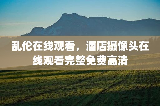 乱伦在线观看，酒店摄像头在线观看完整免费高清