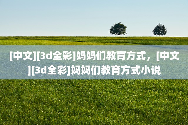 [中文][3d全彩]妈妈们教育方式，[中文][3d全彩]妈妈们教育方式小说