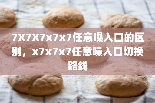 7X7X7x7x7任意噪入口的区别，x7x7x7任意噪入口切换路线