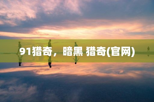91猎奇，暗黑 猎奇(官网)