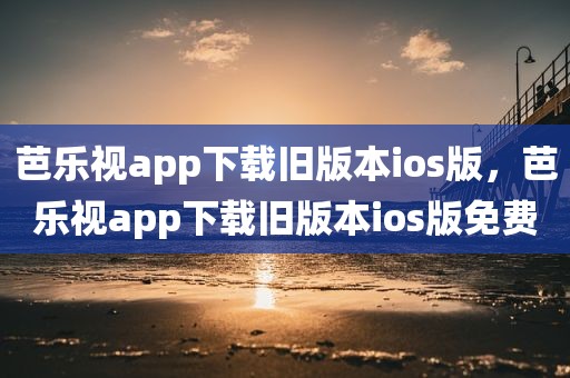芭乐视app下载旧版本ios版，芭乐视app下载旧版本ios版免费