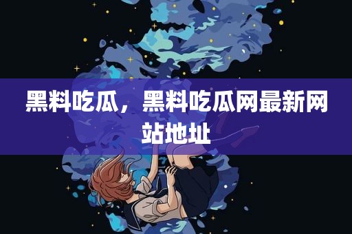 黑料吃瓜，黑料吃瓜网最新网站地址