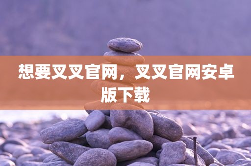 想要叉叉官网，叉叉官网安卓版下载