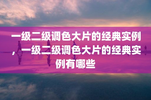 一级二级调色大片的经典实例，一级二级调色大片的经典实例有哪些