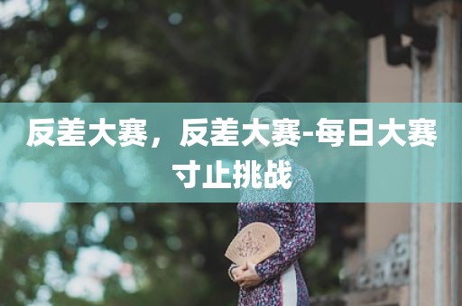 反差大赛，反差大赛-每日大赛寸止挑战