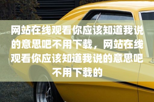 网站在线观看你应该知道我说的意思吧不用下载，网站在线观看你应该知道我说的意思吧不用下载的