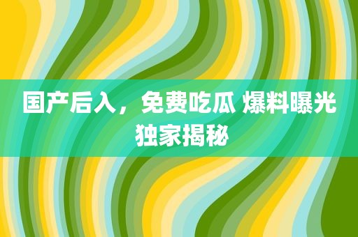 国产后入，免费吃瓜 爆料曝光 独家揭秘
