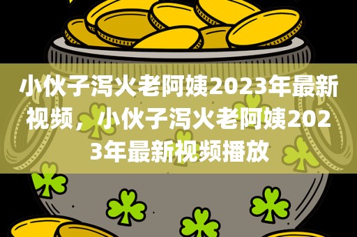 小伙子泻火老阿姨2023年最新视频，小伙子泻火老阿姨2023年最新视频播放