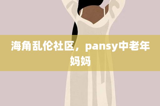 海角乱伦社区，pansy中老年妈妈