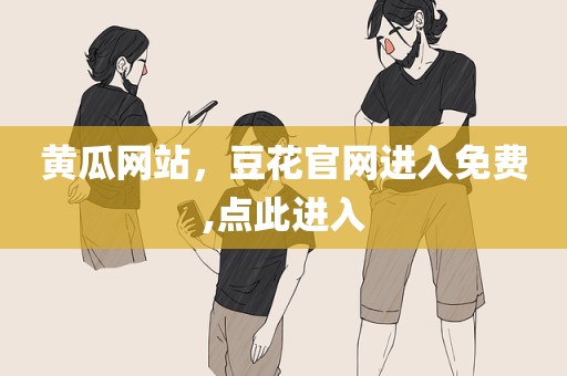 黄瓜网站，豆花官网进入免费,点此进入