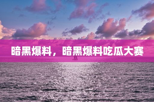 暗黑爆料，暗黑爆料吃瓜大赛