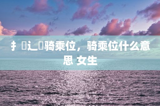 扌喿辶畐骑乘位，骑乘位什么意思 女生