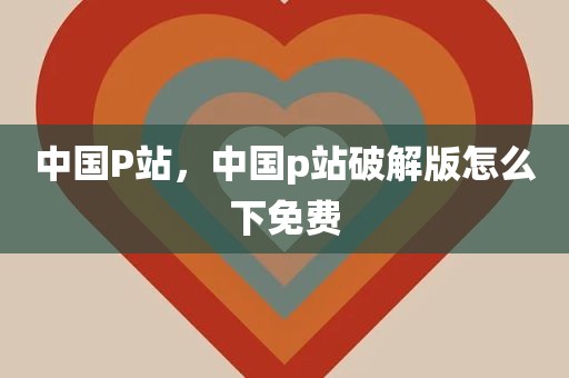 中国P站，中国p站破解版怎么下免费