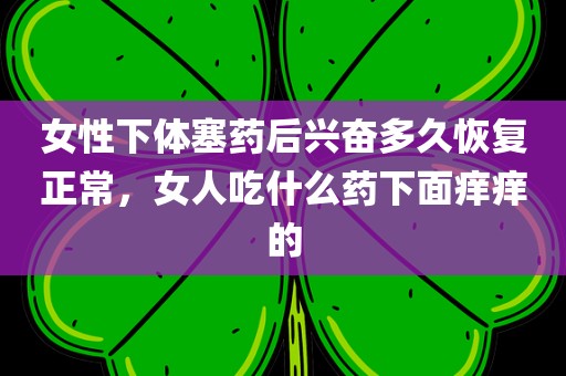 女性下体塞药后兴奋多久恢复正常，女人吃什么药下面痒痒的