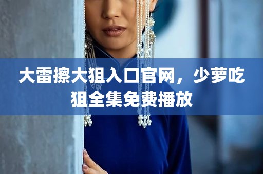 大雷擦大狙入口官网，少萝吃狙全集免费播放