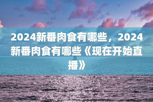 2024新番肉食有哪些，2024新番肉食有哪些《现在开始直播》