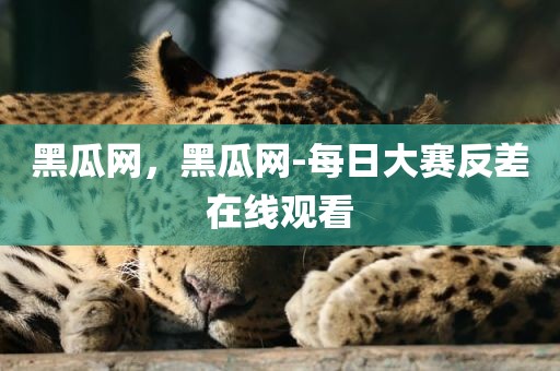 黑瓜网，黑瓜网-每日大赛反差在线观看