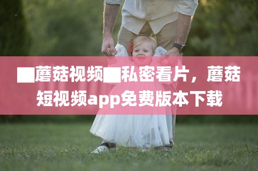 ▇蘑菇视频▇私密看片，蘑菇短视频app免费版本下载