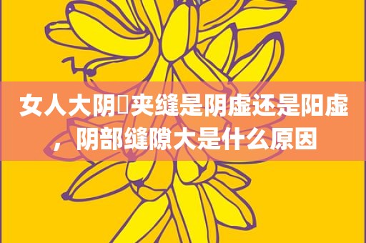 女人大阴脣夹缝是阴虚还是阳虚，阴部缝隙大是什么原因