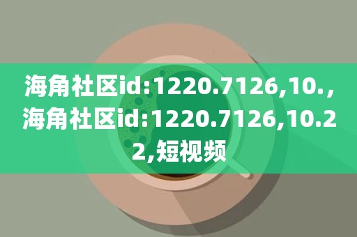 海角社区id:1220.7126,10.，海角社区id:1220.7126,10.22,短视频