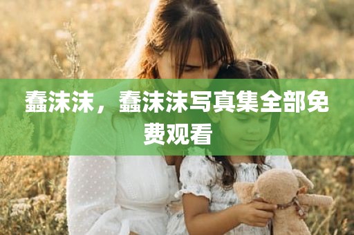 蠢沫沫，蠢沫沫写真集全部免费观看