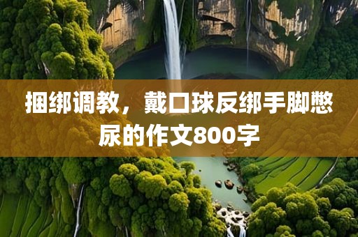 捆绑调教，戴口球反绑手脚憋尿的作文800字
