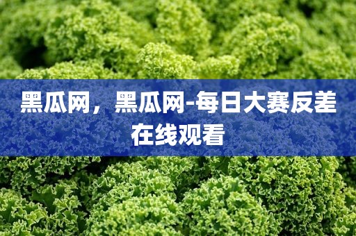 黑瓜网，黑瓜网-每日大赛反差在线观看