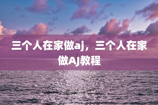 三个人在家做aj，三个人在家做AJ教程