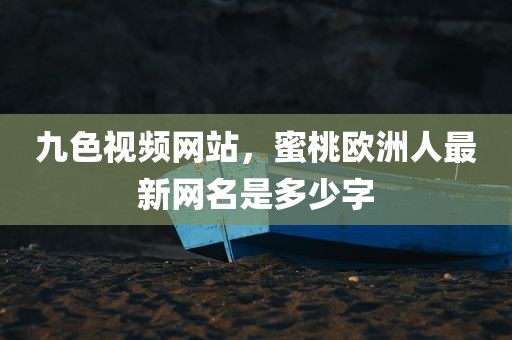 九色视频网站，蜜桃欧洲人最新网名是多少字