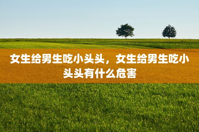 女生给男生吃小头头，女生给男生吃小头头有什么危害