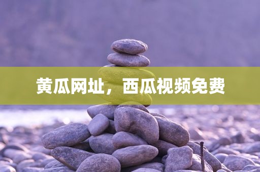 黄瓜网址，西瓜视频免费