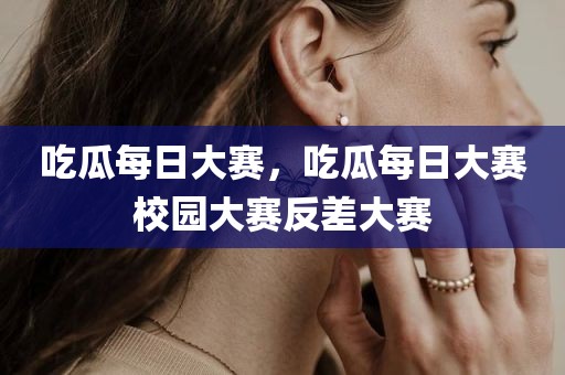 吃瓜每日大赛，吃瓜每日大赛校园大赛反差大赛