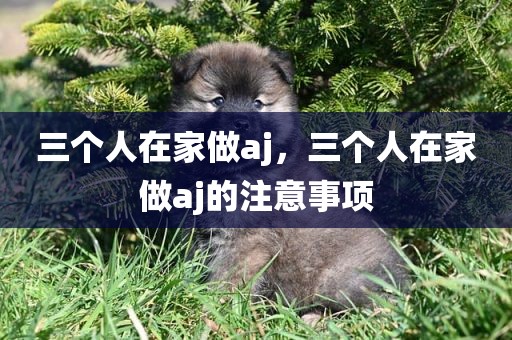 三个人在家做aj，三个人在家做aj的注意事项