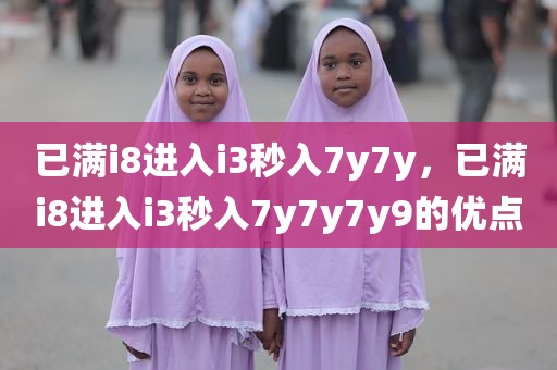 已满i8进入i3秒入7y7y，已满i8进入i3秒入7y7y7y9的优点