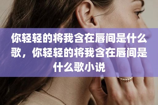 你轻轻的将我含在唇间是什么歌，你轻轻的将我含在唇间是什么歌小说