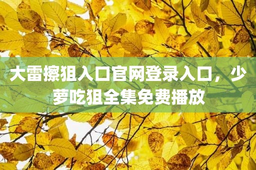 大雷擦狙入口官网登录入口，少萝吃狙全集免费播放