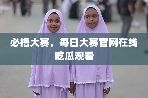必撸大赛，每日大赛官网在线吃瓜观看