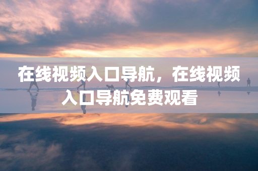 在线视频入口导航，在线视频入口导航免费观看